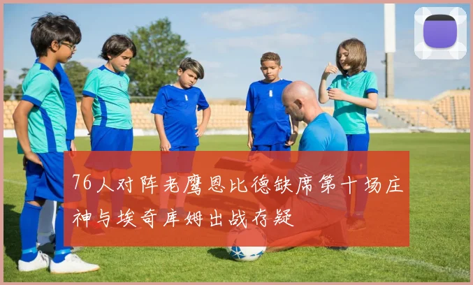 76人对阵老鹰恩比德缺席第十场庄神与埃奇库姆出战存疑