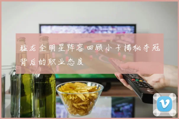 猛龙全明星阵容回顾小卡揭秘夺冠背后的职业态度