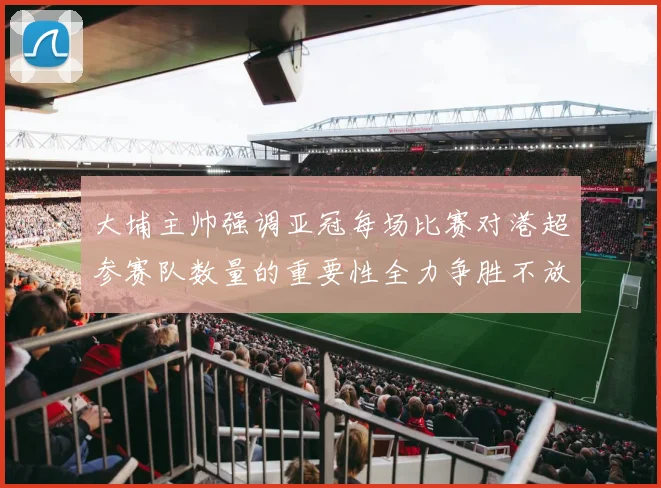 大埔主帅强调亚冠每场比赛对港超参赛队数量的重要性全力争胜不放松