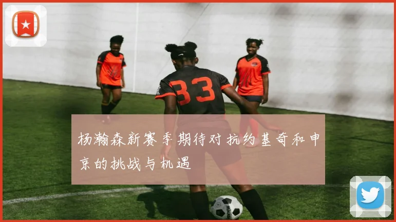 杨瀚森新赛季期待对抗约基奇和申京的挑战与机遇