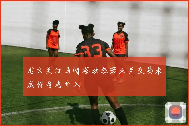 尤文关注马特塔动态若米兰交易未成将考虑介入