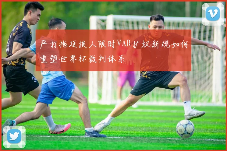 严打拖延换人限时VAR扩权新规如何重塑世界杯裁判体系