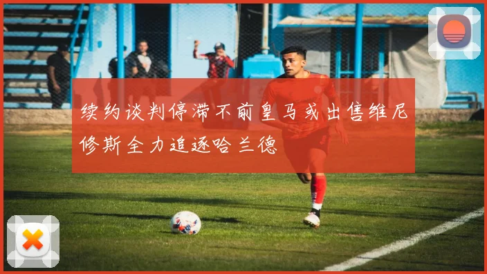 续约谈判停滞不前皇马或出售维尼修斯全力追逐哈兰德