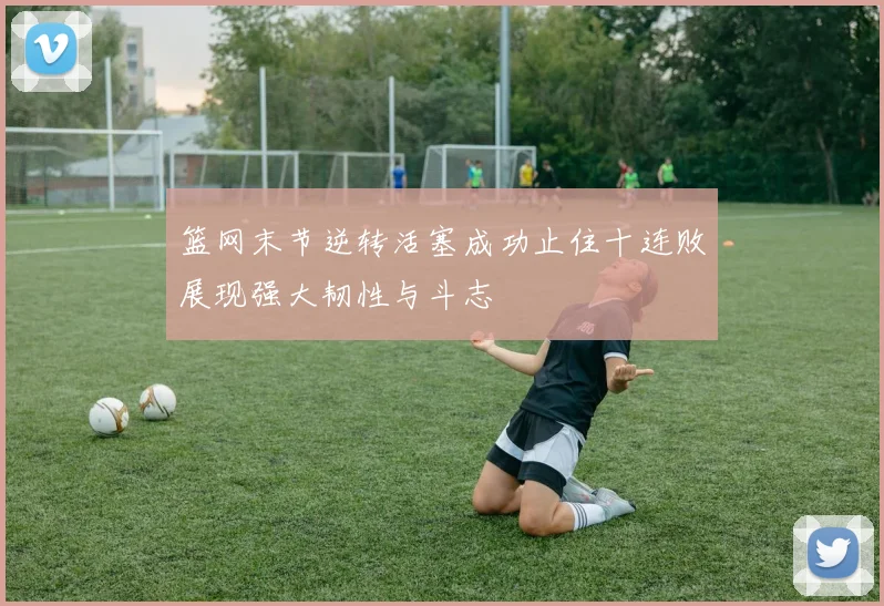 篮网末节逆转活塞成功止住十连败展现强大韧性与斗志
