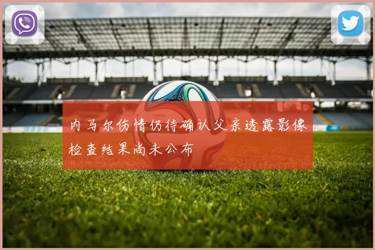 内马尔伤情仍待确认父亲透露影像检查结果尚未公布