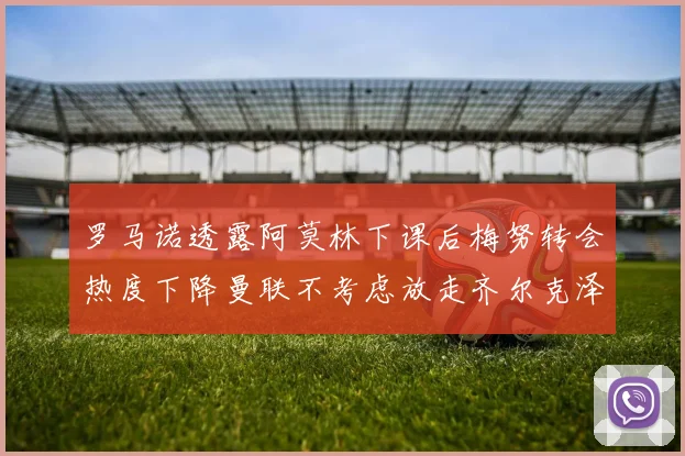 罗马诺透露阿莫林下课后梅努转会热度下降曼联不考虑放走齐尔克泽