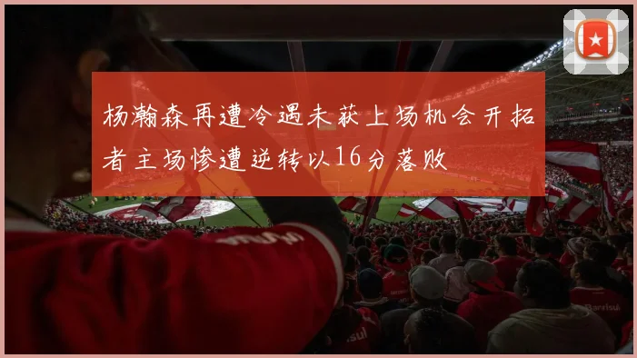 杨瀚森再遭冷遇未获上场机会开拓者主场惨遭逆转以16分落败
