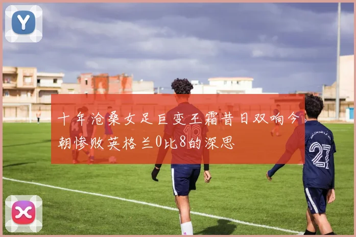 十年沧桑女足巨变王霜昔日双响今朝惨败英格兰0比8的深思