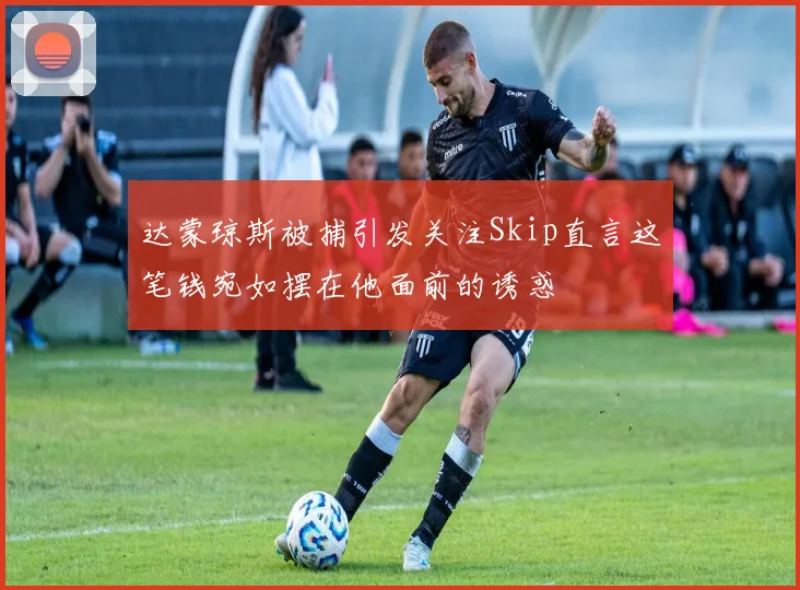 达蒙琼斯被捕引发关注Skip直言这笔钱宛如摆在他面前的诱惑