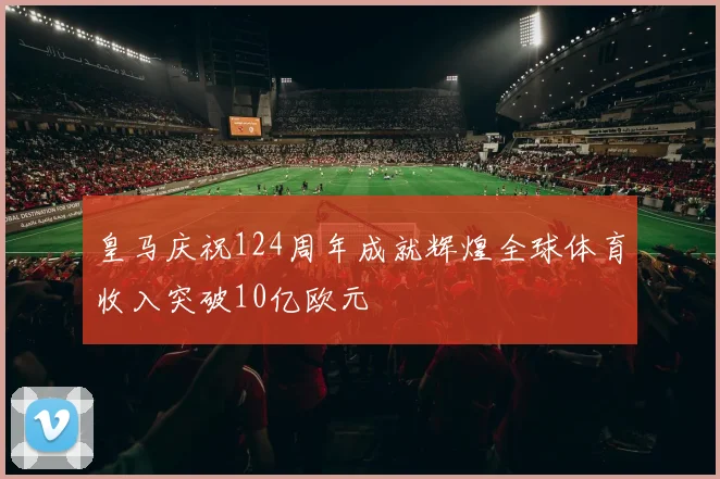 皇马庆祝124周年成就辉煌全球体育收入突破10亿欧元